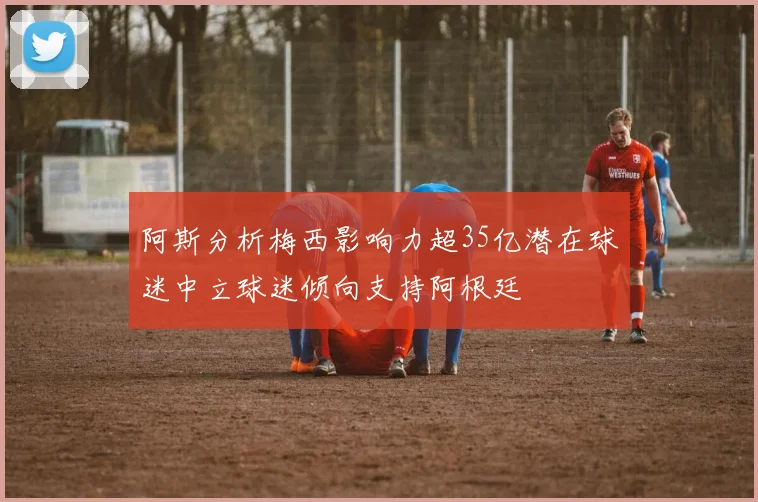 阿斯分析梅西影响力超35亿潜在球迷中立球迷倾向支持阿根廷