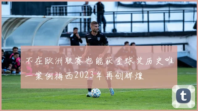 不在欧洲联赛也能获金球奖历史唯一案例梅西2023年再创辉煌