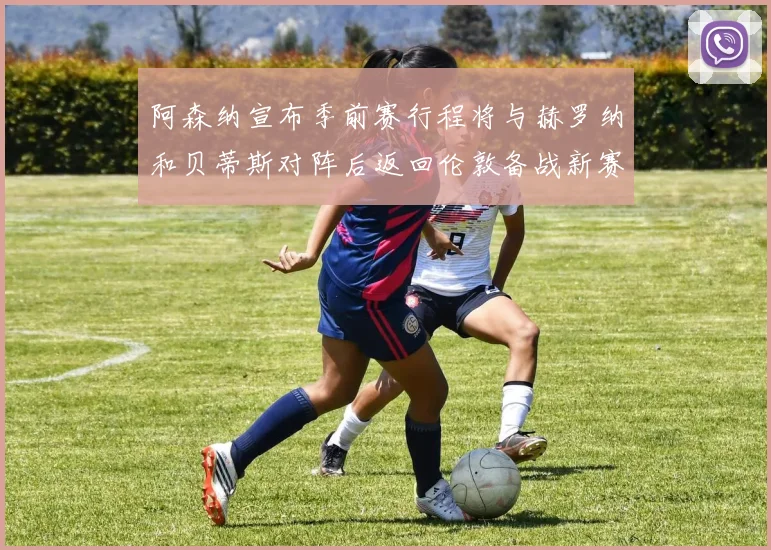 阿森纳宣布季前赛行程将与赫罗纳和贝蒂斯对阵后返回伦敦备战新赛季