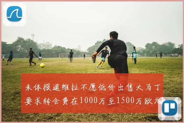 米体报道维拉不愿低价出售大马丁要求转会费在1000万至1500万欧元之间