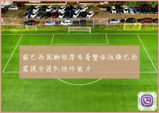 前巴西国脚称摩洛哥整体性强巴西需提升团队协作能力