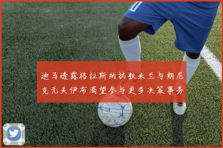 迪马透露格拉斯纳执教米兰与朗尼克无关伊布渴望参与更多决策事务