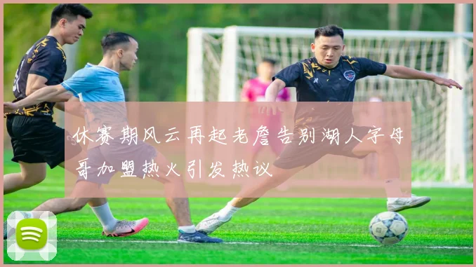休赛期风云再起老詹告别湖人字母哥加盟热火引发热议
