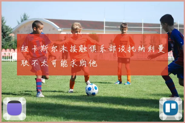 纽卡斯尔未接触俱乐部谈托纳利曼联不太可能求购他