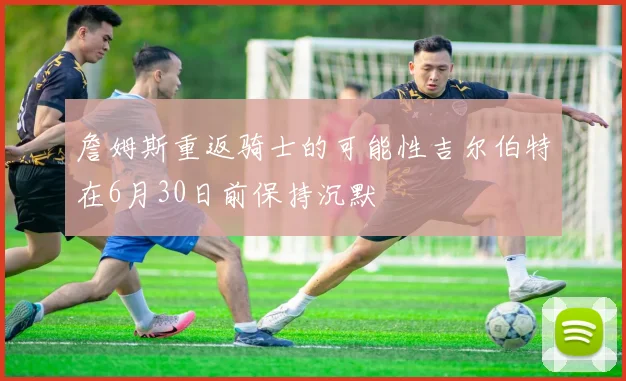 詹姆斯重返骑士的可能性吉尔伯特在6月30日前保持沉默