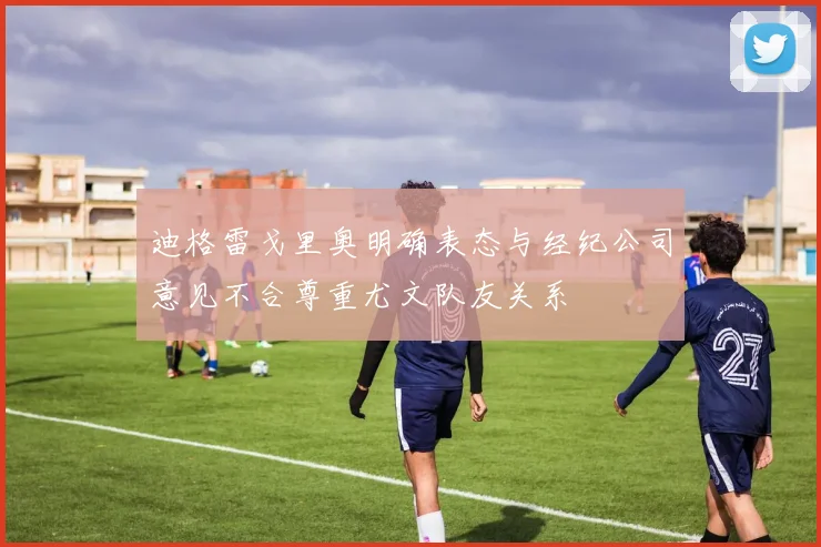 迪格雷戈里奥明确表态与经纪公司意见不合尊重尤文队友关系