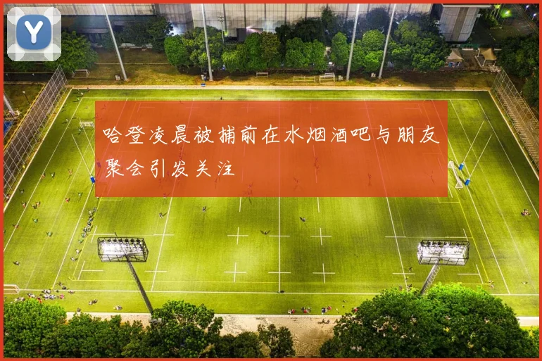 哈登凌晨被捕前在水烟酒吧与朋友聚会引发关注