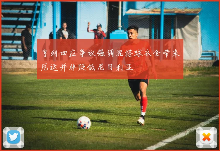 亨利回应争议强调混搭球衣会带来厄运并非贬低尼日利亚
