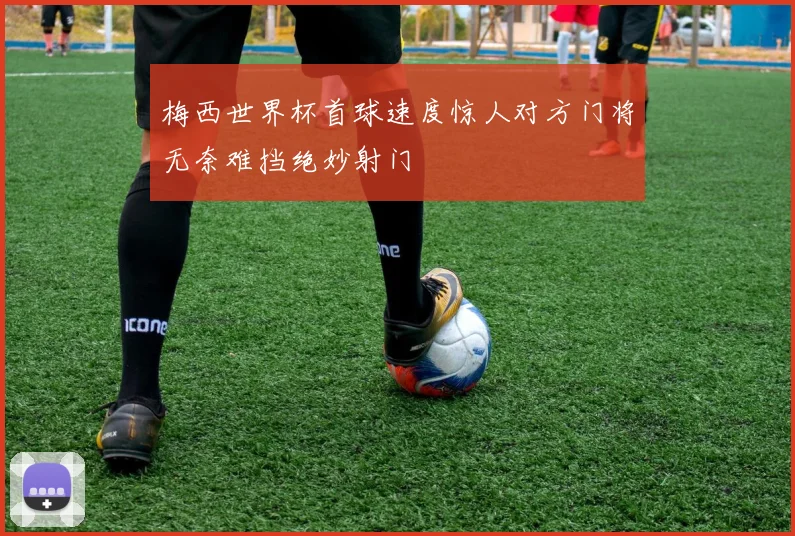梅西世界杯首球速度惊人对方门将无奈难挡绝妙射门