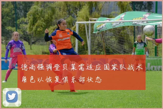 德尚强调登贝莱需适应国家队战术角色以恢复俱乐部状态