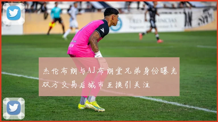 杰伦布朗与AJ布朗堂兄弟身份曝光双方交易后城市互换引关注