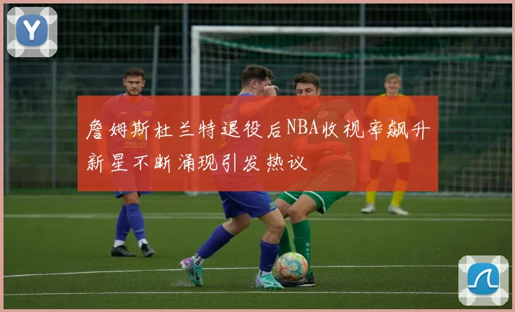 詹姆斯杜兰特退役后NBA收视率飙升新星不断涌现引发热议