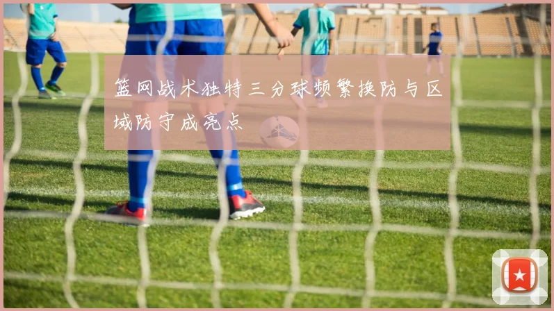 篮网战术独特三分球频繁换防与区域防守成亮点